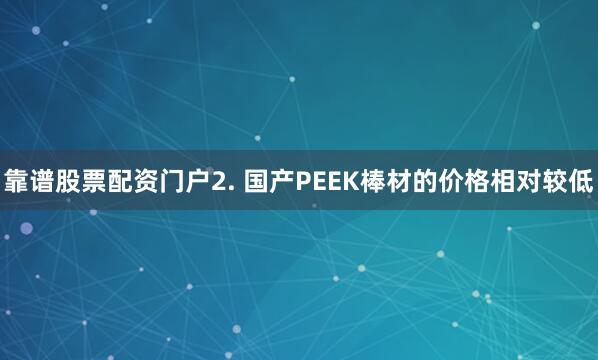 靠谱股票配资门户2. 国产PEEK棒材的价格相对较低