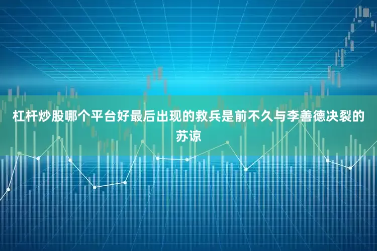 杠杆炒股哪个平台好最后出现的救兵是前不久与李善德决裂的苏谅