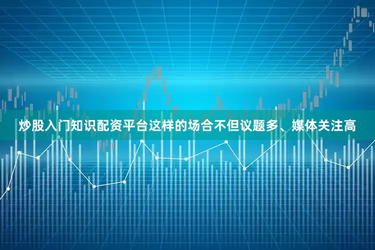 炒股入门知识配资平台这样的场合不但议题多、媒体关注高