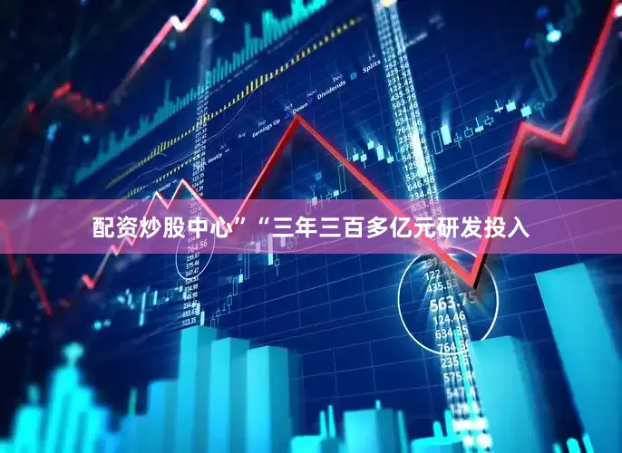 配资炒股中心”　　“三年三百多亿元研发投入