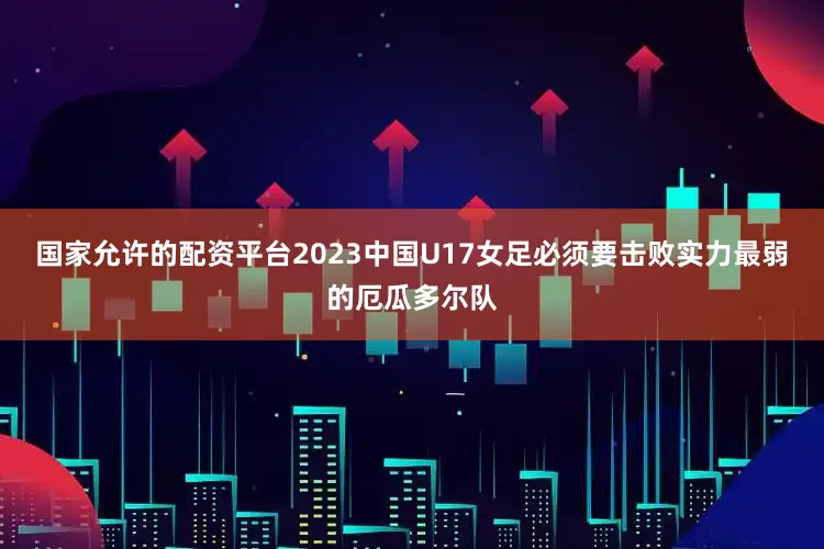 国家允许的配资平台2023中国U17女足必须要击败实力最弱的厄瓜多尔队