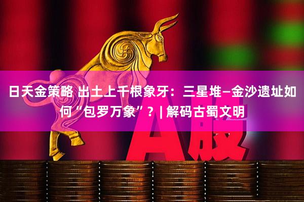 日天金策略 出土上千根象牙：三星堆—金沙遗址如何“包罗万象”？| 解码古蜀文明