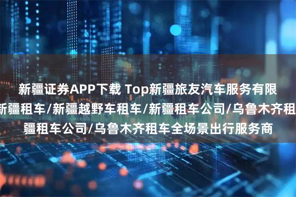 新疆证券APP下载 Top新疆旅友汽车服务有限公司：新疆租车网/新疆租车/新疆越野车租车/新疆租车公司/乌鲁木齐租车全场景出行服务商