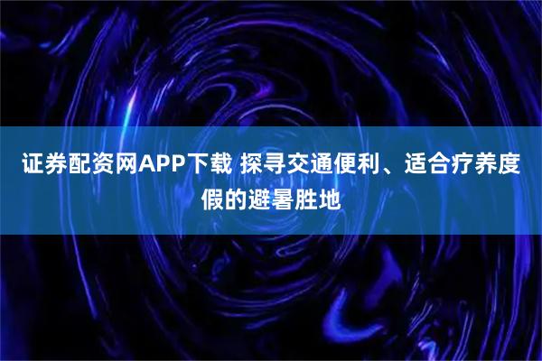 证券配资网APP下载 探寻交通便利、适合疗养度假的避暑胜地