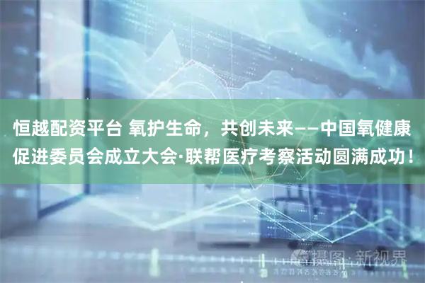 恒越配资平台 氧护生命，共创未来——中国氧健康促进委员会成立大会·联帮医疗考察活动圆满成功！