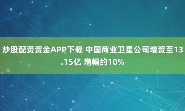 炒股配资资金APP下载 中国商业卫星公司增资至13.15亿 增幅约10%