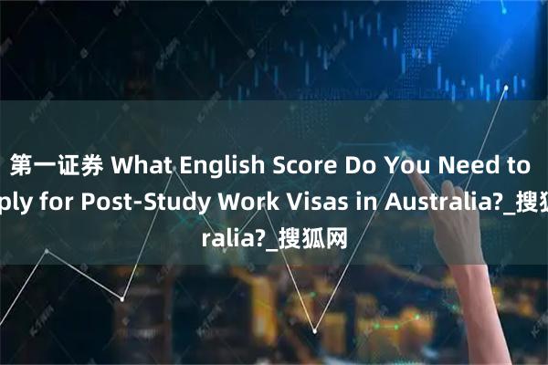 第一证券 What English Score Do You Need to Apply for Post-Study Work Visas in Australia?_搜狐网