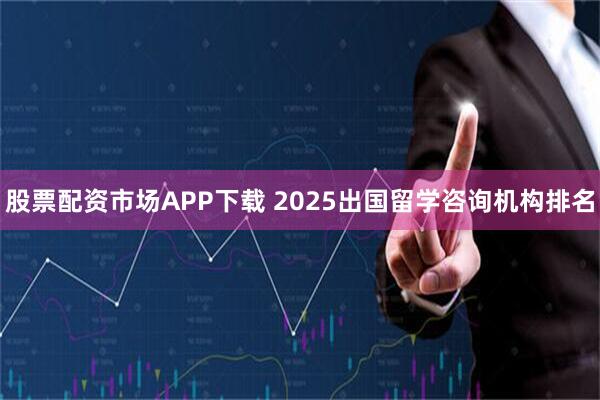 股票配资市场APP下载 2025出国留学咨询机构排名