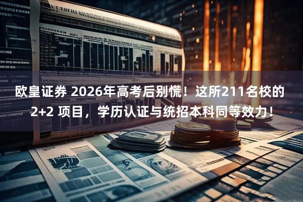 欧皇证券 2026年高考后别慌！这所211名校的 2+2 项目，学历认证与统招本科同等效力！