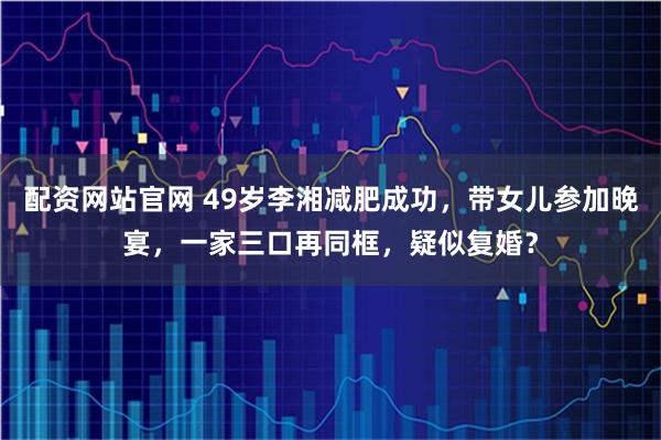 配资网站官网 49岁李湘减肥成功,带女儿参加晚宴,一家三口再同框,疑似复婚?