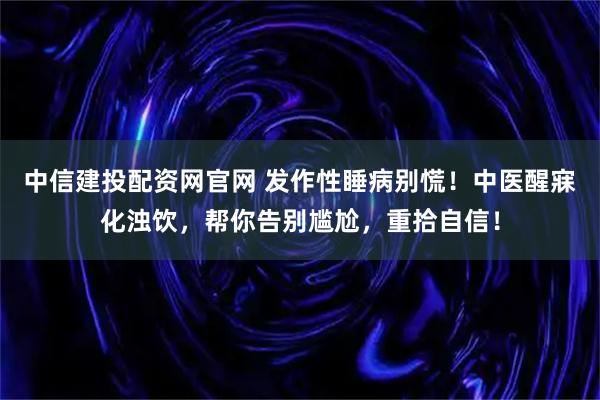 中信建投配资网官网 发作性睡病别慌！中医醒寐化浊饮，帮你告别尴尬，重拾自信！