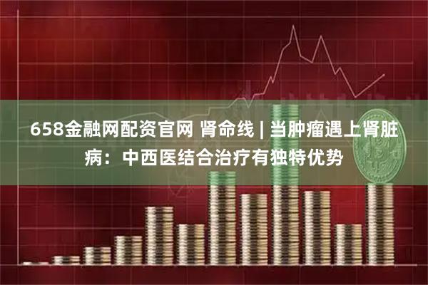 658金融网配资官网 肾命线 | 当肿瘤遇上肾脏病：中西医结合治疗有独特优势