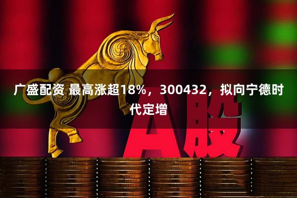 广盛配资 最高涨超18%，300432，拟向宁德时代定增