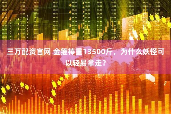三万配资官网 金箍棒重13500斤，为什么妖怪可以轻易拿走？