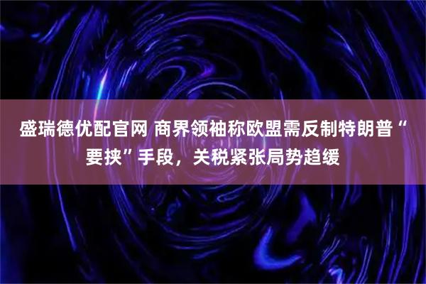 盛瑞德优配官网 商界领袖称欧盟需反制特朗普“要挟”手段，关税紧张局势趋缓