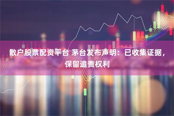 散户股票配资平台 茅台发布声明：已收集证据，保留追责权利