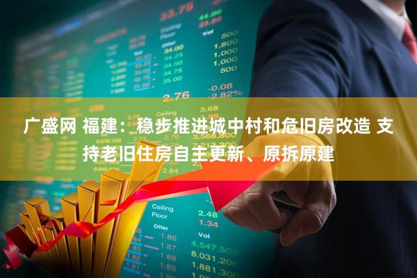 广盛网 福建：稳步推进城中村和危旧房改造 支持老旧住房自主更新、原拆原建