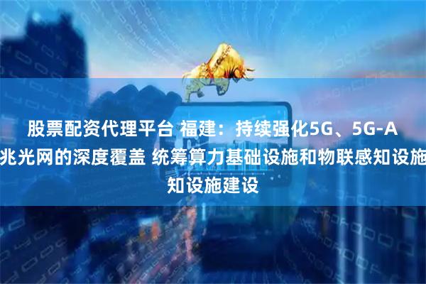 股票配资代理平台 福建：持续强化5G、5G-A、千兆光网的深度覆盖 统筹算力基础设施和物联感知设施建设