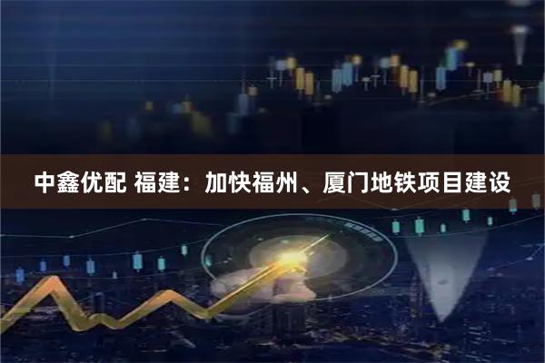 中鑫优配 福建：加快福州、厦门地铁项目建设