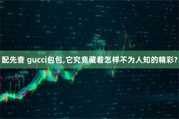 配先查 gucci包包,它究竟藏着怎样不为人知的精彩?