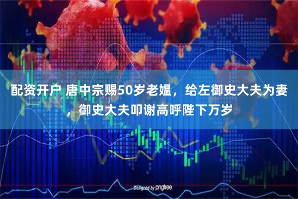 配资开户 唐中宗赐50岁老媪，给左御史大夫为妻，御史大夫叩谢高呼陛下万岁
