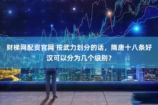财梯网配资官网 按武力划分的话，隋唐十八条好汉可以分为几个级别？