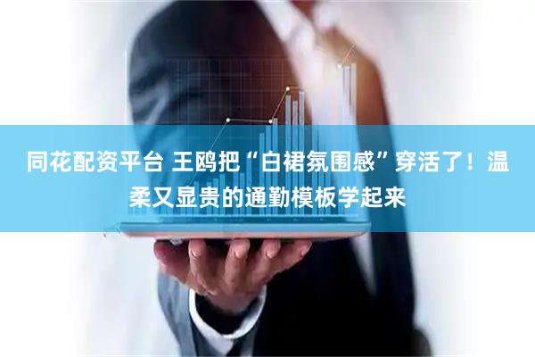 同花配资平台 王鸥把“白裙氛围感”穿活了！温柔又显贵的通勤模板学起来