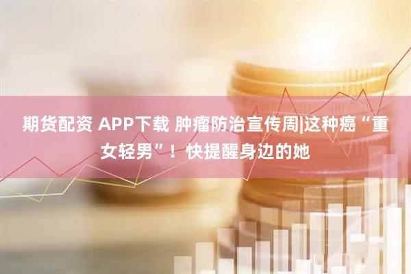 期货配资 APP下载 肿瘤防治宣传周|这种癌“重女轻男”！快提醒身边的她