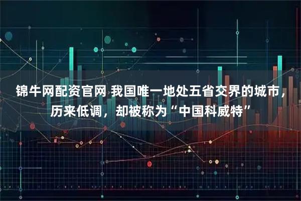 锦牛网配资官网 我国唯一地处五省交界的城市，历来低调，却被称为“中国科威特”