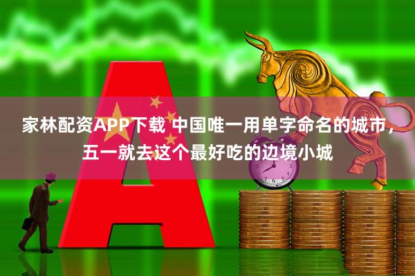 家林配资APP下载 中国唯一用单字命名的城市，五一就去这个最好吃的边境小城