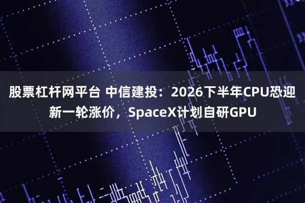 股票杠杆网平台 中信建投：2026下半年CPU恐迎新一轮涨价，SpaceX计划自研GPU