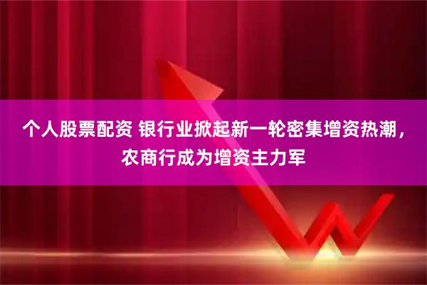 个人股票配资 银行业掀起新一轮密集增资热潮，农商行成为增资主力军