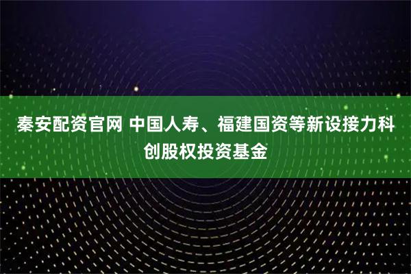 秦安配资官网 中国人寿、福建国资等新设接力科创股权投资基金