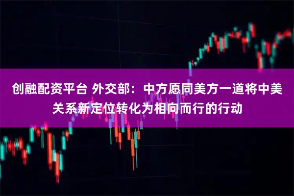 创融配资平台 外交部：中方愿同美方一道将中美关系新定位转化为相向而行的行动