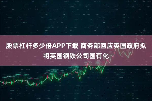 股票杠杆多少倍APP下载 商务部回应英国政府拟将英国钢铁公司国有化
