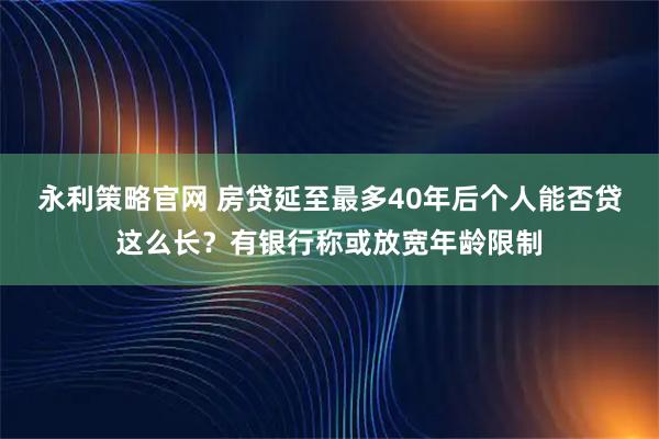 永利策略官网 房贷延至最多40年后个人能否贷这么长?有银行称或放宽年龄限制