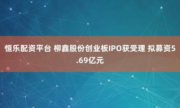 恒乐配资平台 柳鑫股份创业板IPO获受理 拟募资5.69亿元