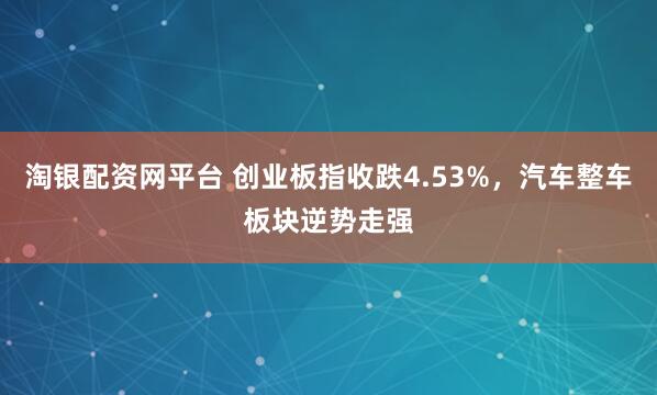 淘银配资网平台 创业板指收跌4.53%,汽车整车板块逆势走强